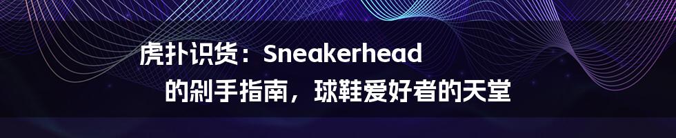 虎扑识货:Sneakerhead 的剁手指南,球鞋爱好者的天堂
