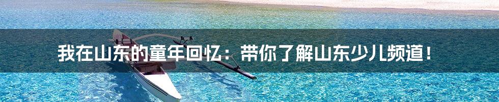 我在山东的童年回忆:带你了解山东少儿频道!