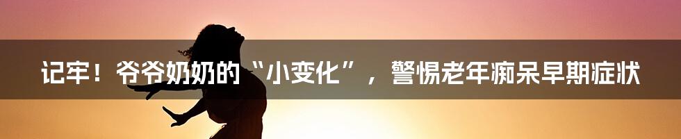 记牢!爷爷奶奶的“小变化”,警惕老年痴呆早期症状