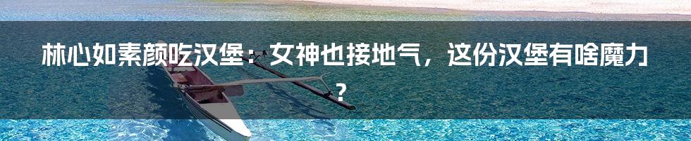 林心如素颜吃汉堡:女神也接地气,这份汉堡有啥魔力?