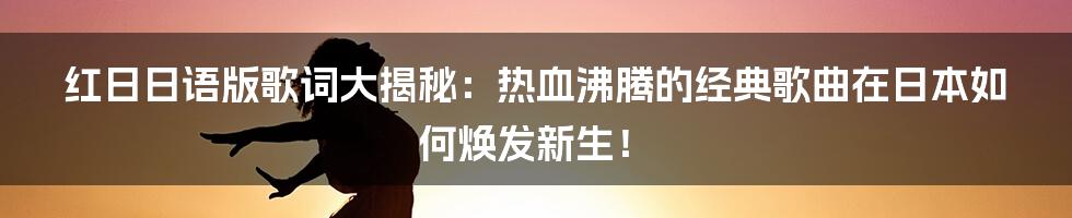 红日日语版歌词大揭秘:热血沸腾的经典歌曲在日本如何焕发新生!
