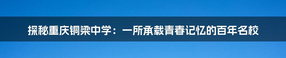 探秘重庆铜梁中学:一所承载青春记忆的百年名校