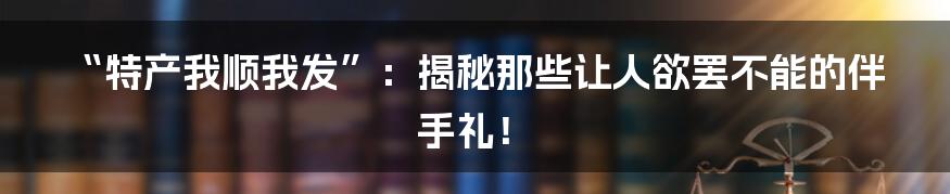 “特产我顺我发”：揭秘那些让人欲罢不能的伴手礼！