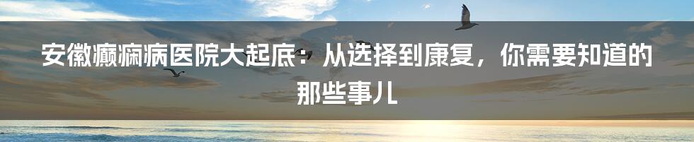 安徽癫痫病医院大起底：从选择到康复，你需要知道的那些事儿