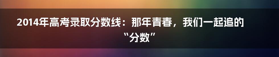 2014年高考录取分数线：那年青春，我们一起追的“分数”