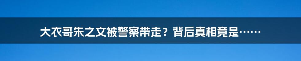 大衣哥朱之文被警察带走？背后真相竟是……