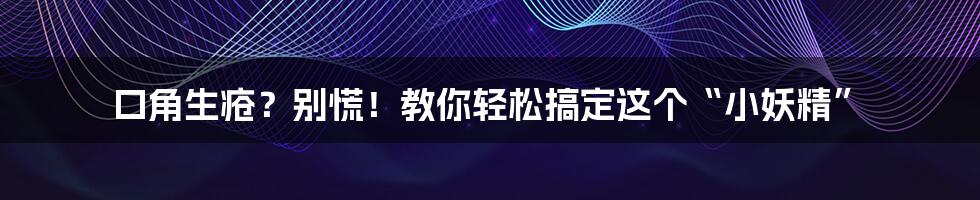 口角生疮?别慌!教你轻松搞定这个“小妖精”
