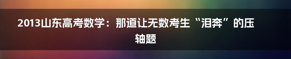 2013山东高考数学:那道让无数考生“泪奔”的压轴题