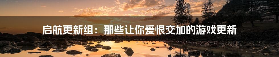 启航更新组：那些让你爱恨交加的游戏更新