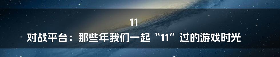 11 对战平台：那些年我们一起“11”过的游戏时光