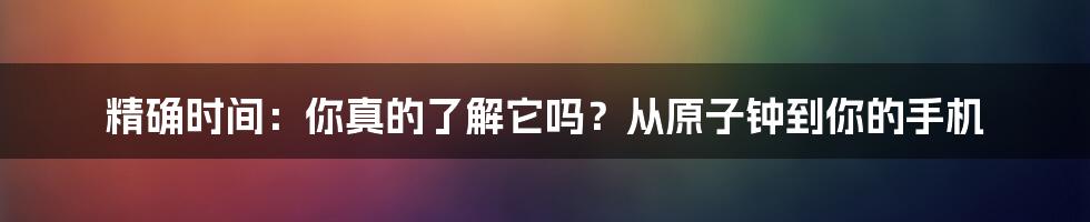 精确时间:你真的了解它吗?从原子钟到你的手机