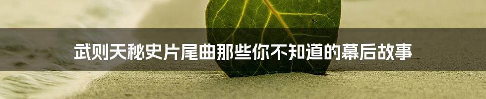 武则天秘史片尾曲那些你不知道的幕后故事