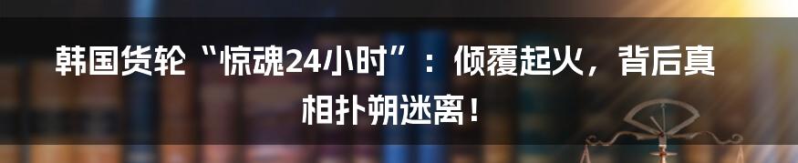 韩国货轮“惊魂24小时”:倾覆起火,背后真相扑朔迷离!