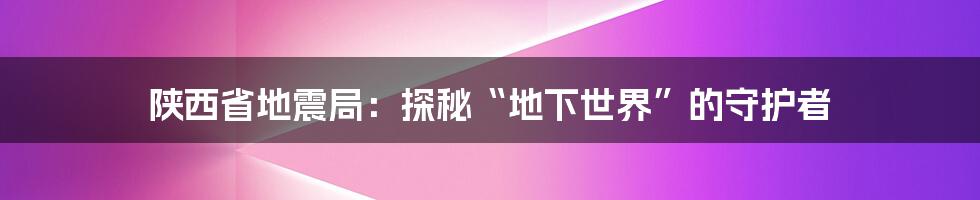 陕西省地震局：探秘“地下世界”的守护者
