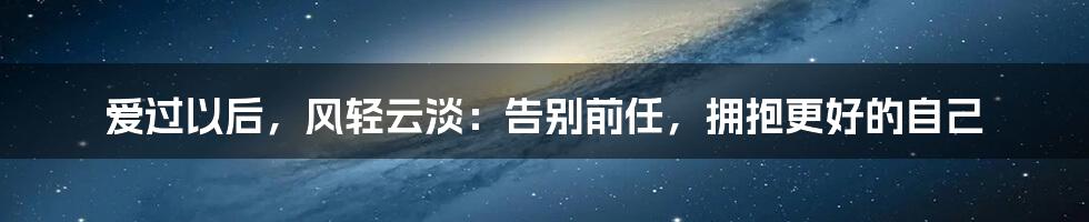 爱过以后,风轻云淡:告别前任,拥抱更好的自己