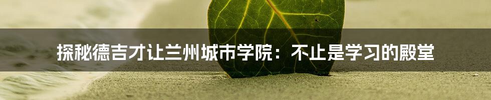 探秘德吉才让兰州城市学院:不止是学习的殿堂