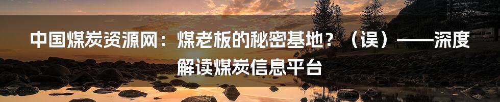中国煤炭资源网:煤老板的秘密基地?(误)——深度解读煤炭信息平台