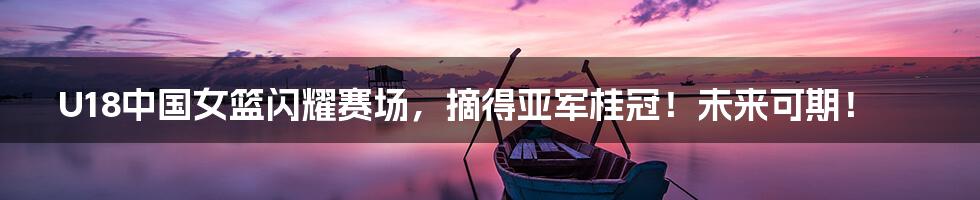 U18中国女篮闪耀赛场,摘得亚军桂冠!未来可期!