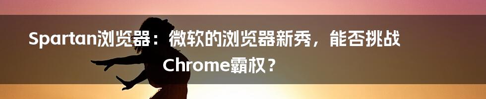 Spartan浏览器:微软的浏览器新秀,能否挑战Chrome霸权?