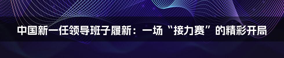 中国新一任领导班子履新:一场“接力赛”的精彩开局