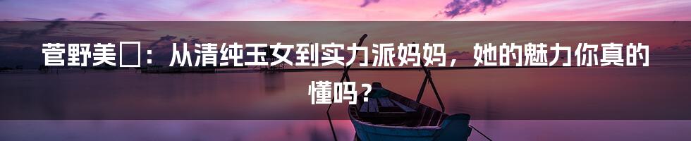 菅野美穂:从清纯玉女到实力派妈妈,她的魅力你真的懂吗?