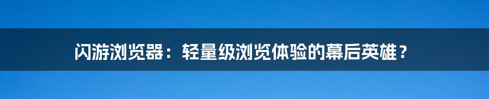 闪游浏览器:轻量级浏览体验的幕后英雄?