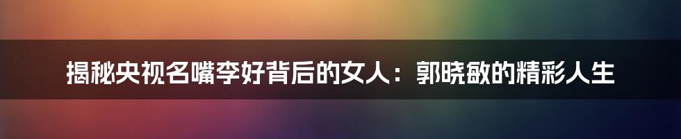 揭秘央视名嘴李好背后的女人:郭晓敏的精彩人生