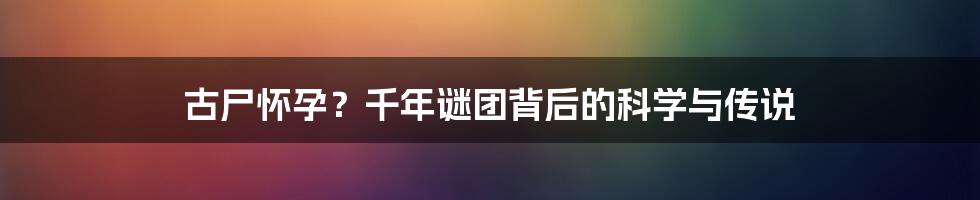 古尸怀孕?千年谜团背后的科学与传说