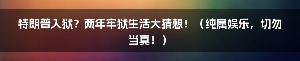 特朗普入狱?两年牢狱生活大猜想!(纯属娱乐,切勿当真!)