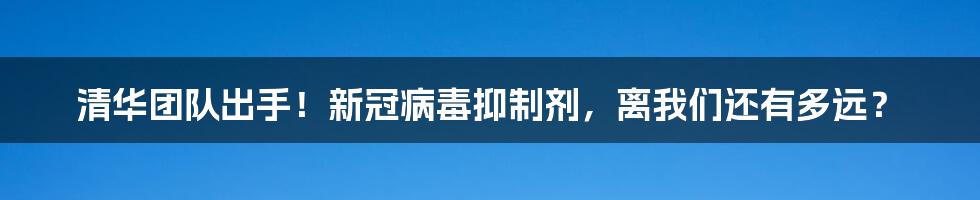 清华团队出手!新冠病毒抑制剂,离我们还有多远?
