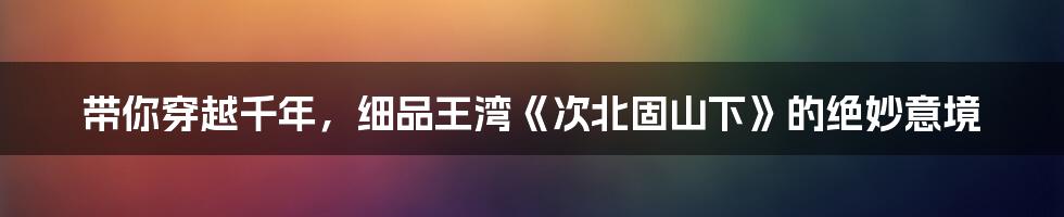 带你穿越千年,细品王湾《次北固山下》的绝妙意境
