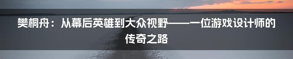 樊桐舟:从幕后英雄到大众视野——一位游戏设计师的传奇之路