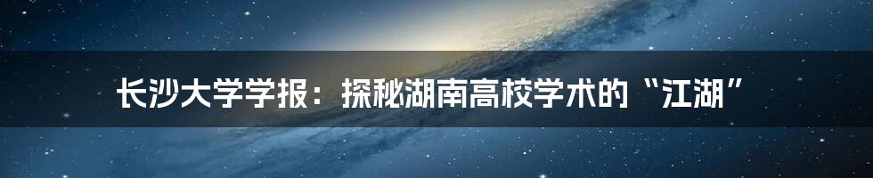 长沙大学学报:探秘湖南高校学术的“江湖”