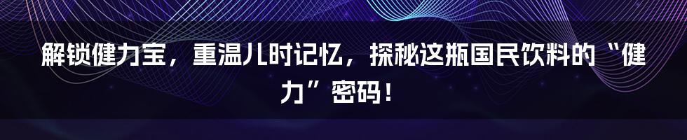 解锁健力宝,重温儿时记忆,探秘这瓶国民饮料的“健力”密码!
