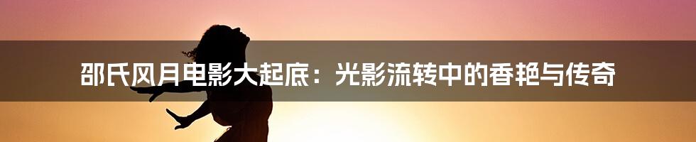 邵氏风月电影大起底:光影流转中的香艳与传奇
