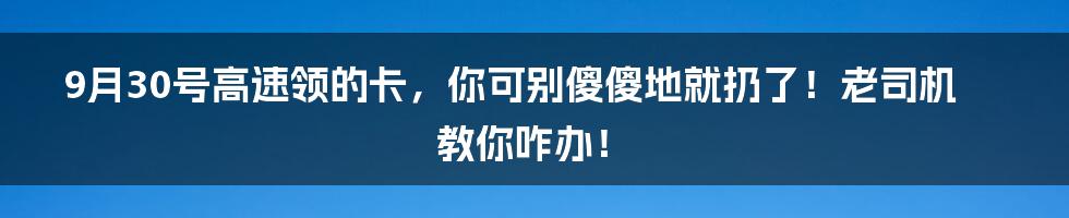 9月30号高速领的卡,你可别傻傻地就扔了!老司机教你咋办!