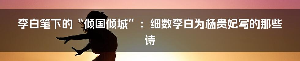 李白笔下的“倾国倾城”:细数李白为杨贵妃写的那些诗