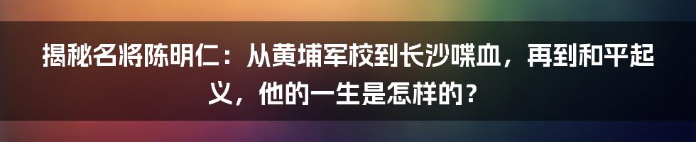 揭秘名将陈明仁：从黄埔军校到长沙喋血，再到和平起义，他的一生是怎样的？