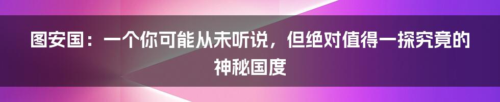 图安国:一个你可能从未听说,但绝对值得一探究竟的神秘国度