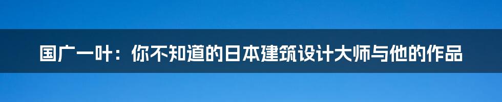 国广一叶:你不知道的日本建筑设计大师与他的作品