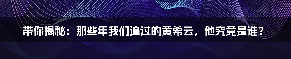 带你揭秘：那些年我们追过的黄希云，他究竟是谁？