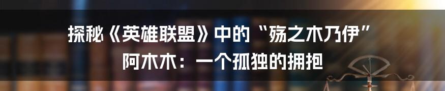 探秘《英雄联盟》中的“殇之木乃伊” 阿木木:一个孤独的拥抱