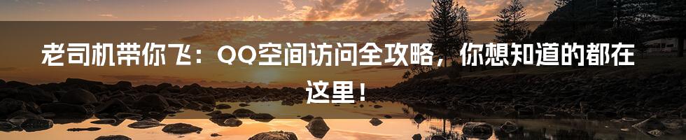 老司机带你飞:QQ空间访问全攻略,你想知道的都在这里!