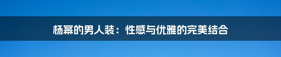 杨幂的男人装:性感与优雅的完美结合