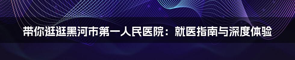带你逛逛黑河市第一人民医院：就医指南与深度体验