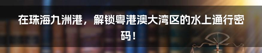 在珠海九洲港，解锁粤港澳大湾区的水上通行密码！