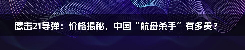鹰击21导弹:价格揭秘,中国“航母杀手”有多贵?