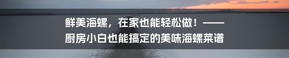 鲜美海螺,在家也能轻松做!—— 厨房小白也能搞定的美味海螺菜谱