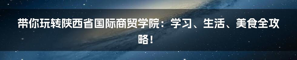 带你玩转陕西省国际商贸学院：学习、生活、美食全攻略！