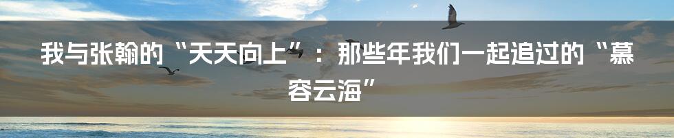 我与张翰的“天天向上”：那些年我们一起追过的“慕容云海”